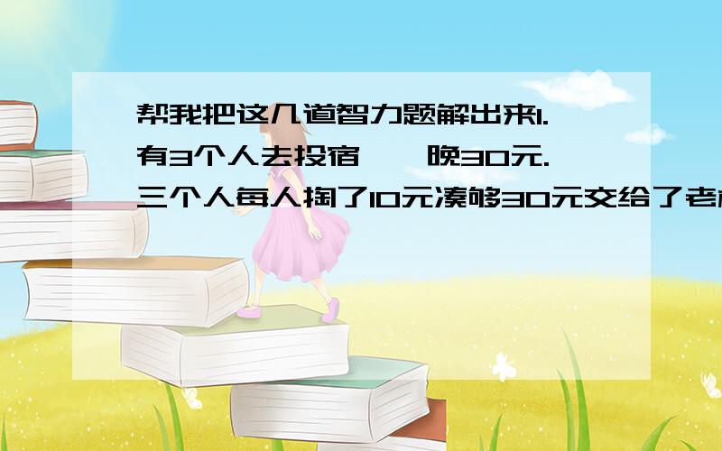 帮我把这几道智力题解出来1.有3个人去投宿,一晚30元.三个人每人掏了10元凑够30元交给了老板.后来老板说今天优惠只要25元就够了,拿出5元命令服务生退还给他们,服务生偷偷藏起了2元,然后,