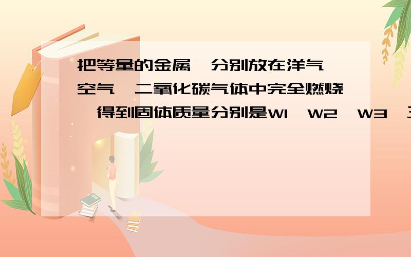 把等量的金属镁分别放在洋气,空气,二氧化碳气体中完全燃烧,得到固体质量分别是W1,W2,W3,三者大小关系是A.W1>W2>W3B.W1=W2=-W3C.W3>W1>W2D.W3>W2>W1