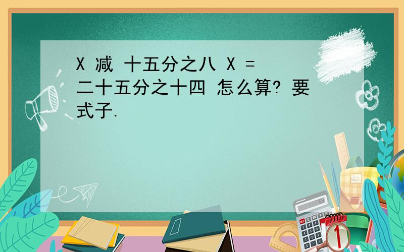 X 减 十五分之八 X = 二十五分之十四 怎么算? 要式子.