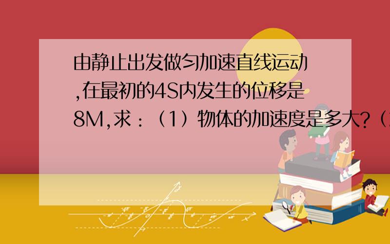 由静止出发做匀加速直线运动 ,在最初的4S内发生的位移是8M,求：（1）物体的加速度是多大?（2）弟,第2s末物体的速度多大?（3）第4s内物体发生的位移多大