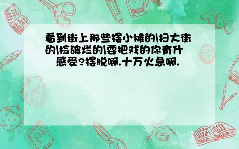 看到街上那些摆小摊的\扫大街的\捡破烂的\耍把戏的你有什麼感受?摆脱啊.十万火急啊.