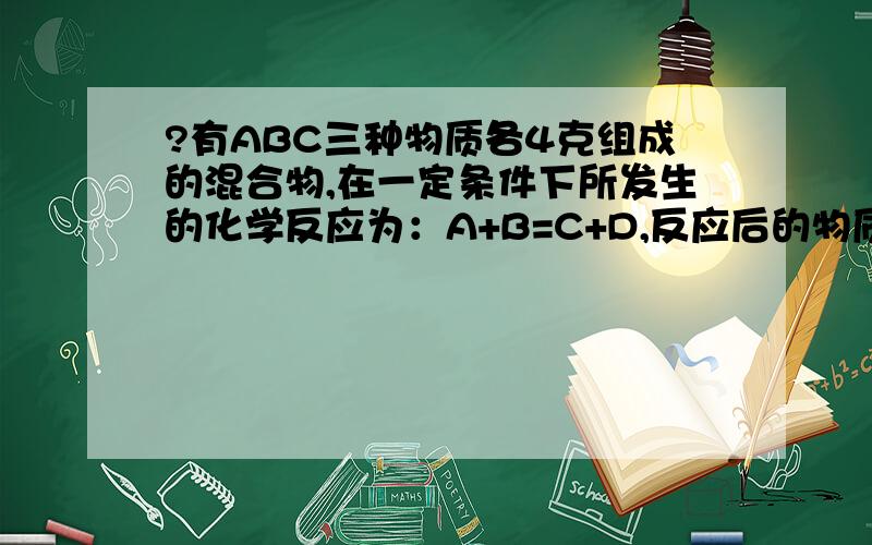 ?有ABC三种物质各4克组成的混合物,在一定条件下所发生的化学反应为：A+B=C+D,反应后的物质中仅有...?有ABC三种物质各4克组成的混合物,在一定条件下所发生的化学反应为：A+B=C+D,反应后的物质