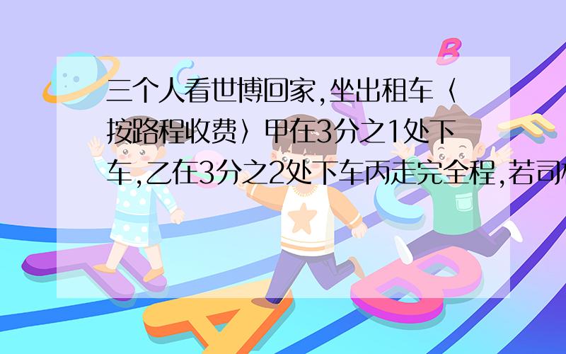 三个人看世博回家,坐出租车〈按路程收费〉甲在3分之1处下车,乙在3分之2处下车丙走完全程,若司机应收费9那么甲乙丙3人应合理分担多少元