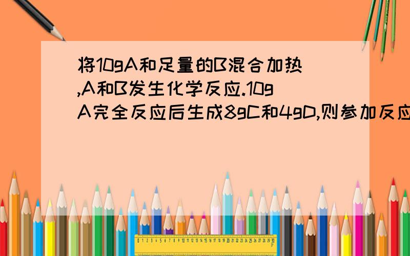 将10gA和足量的B混合加热,A和B发生化学反应.10gA完全反应后生成8gC和4gD,则参加反应的A与B的质量比是?仔细点噢