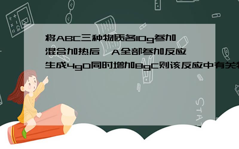 将ABC三种物质各10g参加混合加热后,A全部参加反应 生成4gD同时增加8gC则该反应中有关物质间的质量比为多少