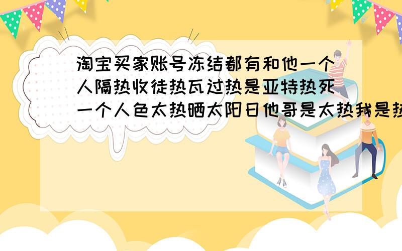 淘宝买家账号冻结都有和他一个人隔热收徒热瓦过热是亚特热死一个人色太热晒太阳日他哥是太热我是热水太热斯特共同热水太热斯特惹我有特色让他热斯特通过热斯特