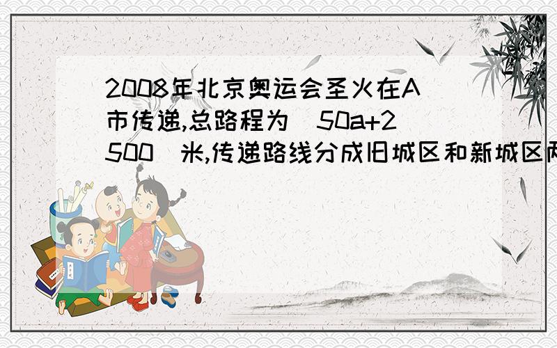 2008年北京奥运会圣火在A市传递,总路程为（50a+2500）米,传递路线分成旧城区和新城区两段,其中在旧城区的传递路程为10（a-10）米.（1）用代数式表示奥运会圣火在新城区的传递路程；（2）已