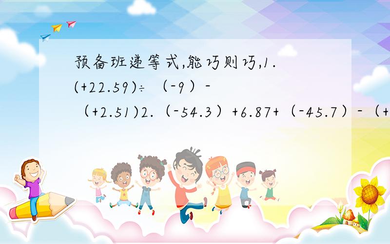 预备班递等式,能巧则巧,1.(+22.59)÷（-9）-（+2.51)2.（-54.3）+6.87+（-45.7）-（+3.13）3.﹣7.938-4.689+2.938 4.(-9.4-9.4-9.4-9.4)×(-2.5)5.﹣3.2×（﹣19.3＋6.8）6.（﹣3.84）减（﹣8.43）﹣（﹣4.59）