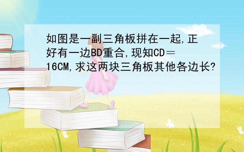 如图是一副三角板拼在一起,正好有一边BD重合,现知CD＝16CM,求这两块三角板其他各边长?