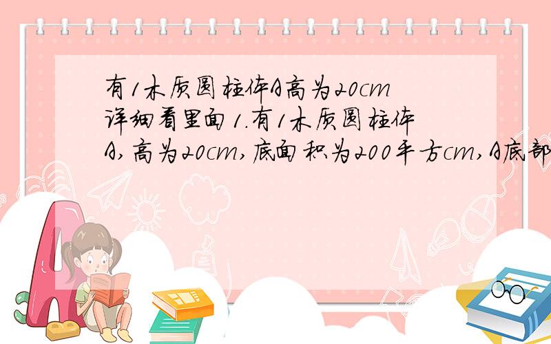 有1木质圆柱体A高为20cm详细看里面1.有1木质圆柱体A,高为20cm,底面积为200平方cm,A底部中央系有1条线,线另一端系着圆柱形容器底部中央.容器底部面积4000平方cm,细线能承受11.76N拉力,容器中水面