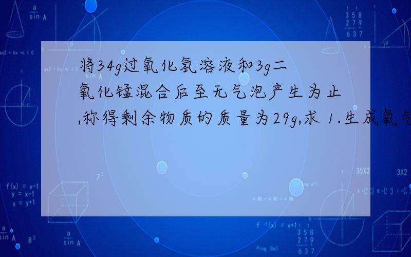 将34g过氧化氢溶液和3g二氧化锰混合后至无气泡产生为止,称得剩余物质的质量为29g,求 1.生成氧气的质量是多少?2.过氧化氢溶液中溶质的质量分数.