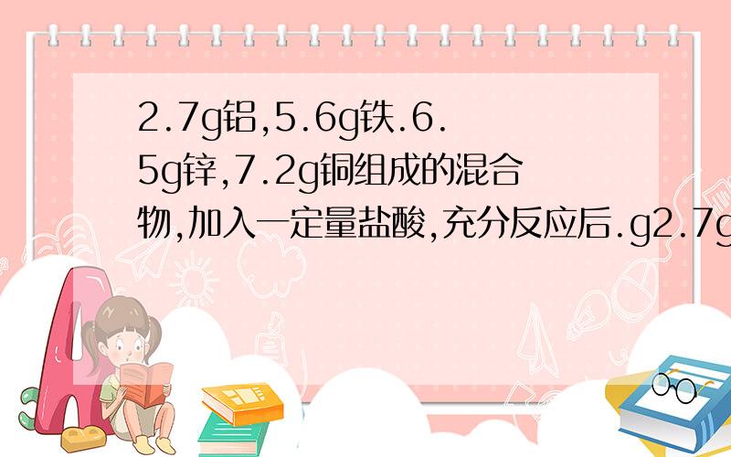 2.7g铝,5.6g铁.6.5g锌,7.2g铜组成的混合物,加入一定量盐酸,充分反应后.g2.7g铝,5.6g铁.6.5g锌,7.2g铜组成的混合物,加入一定量盐酸,充分反应后,剩下10g家属,则生成的H2多少克?