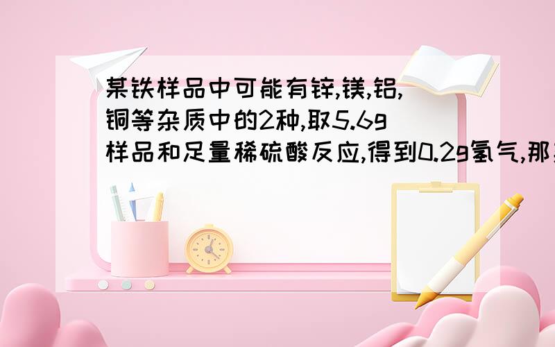 某铁样品中可能有锌,镁,铝,铜等杂质中的2种,取5.6g样品和足量稀硫酸反应,得到0.2g氢气,那杂质是什么?