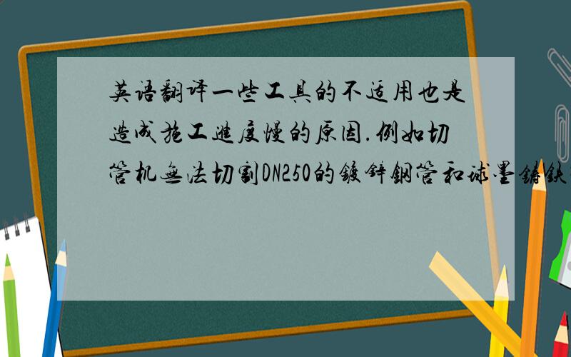 英语翻译一些工具的不适用也是造成施工进度慢的原因.例如切管机无法切割DN250的镀锌钢管和球墨铸铁管,苏丹当地采购的钻头无法与BOSCH的电锤配合,球墨铸铁管的连接没有专用工具需要现场