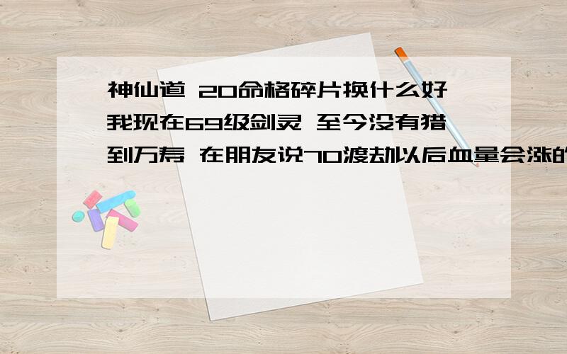 神仙道 20命格碎片换什么好我现在69级剑灵 至今没有猎到万寿 在朋友说70渡劫以后血量会涨的.我就算了、我现在又4个飞仙 1真逢龙 1真轩辕 5千斤 1真破坏 1诛仙 6不死 4破碎 2百步不过现在又