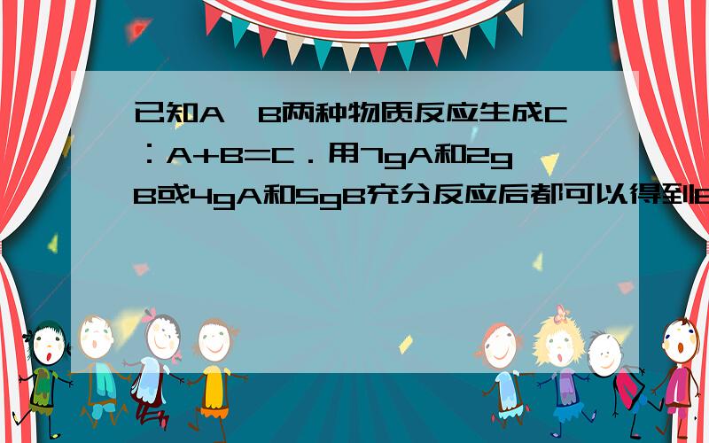 已知A、B两种物质反应生成C：A+B=C．用7gA和2gB或4gA和5gB充分反应后都可以得到6gC．现取A、B固体混合物共9g,充分反应后得到7.5gC,此混合物中A、B的质量分别是这里为什么说有4g 5g 可以得到这次