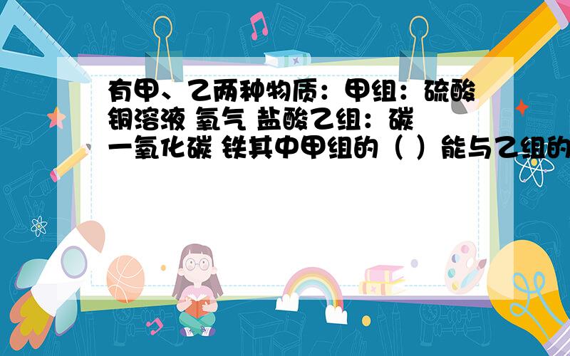 有甲、乙两种物质：甲组：硫酸铜溶液 氧气 盐酸乙组：碳 一氧化碳 铁其中甲组的（ ）能与乙组的所有物质反应,而乙组的（ ）能与甲组所有物质反应,写出所发生反应的化学方程式：1、（