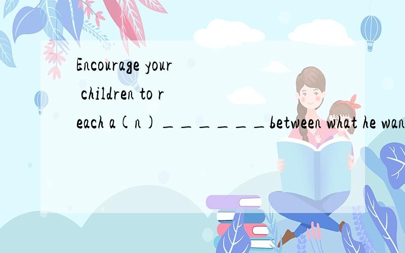 Encourage your children to reach a(n)______between what he wants and what you want.A．achievement B．appointmentC．compromise D．adaptation