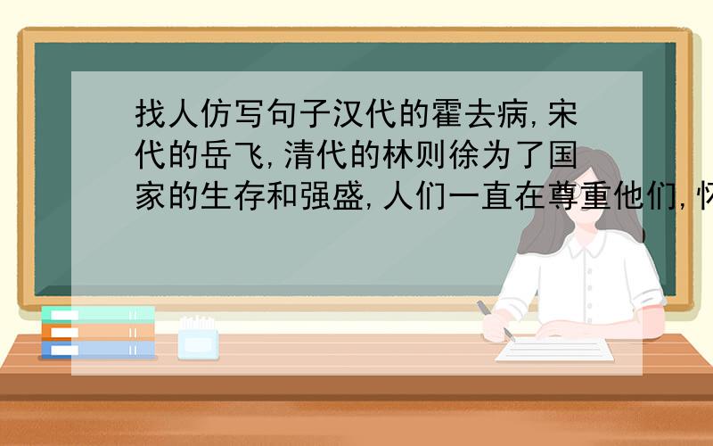 找人仿写句子汉代的霍去病,宋代的岳飞,清代的林则徐为了国家的生存和强盛,人们一直在尊重他们,怀念他们,纪念他们：相反,-------------------------------------------------------------------------------------