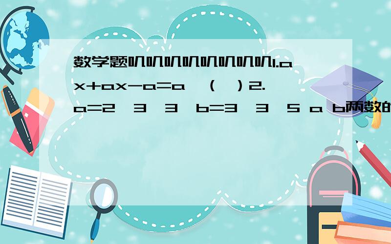 数学题叽叽叽叽叽叽叽叽1.ax+ax-a=a×（ ）2.a=2×3×3,b=3×3×5 a b两数的最大公因数是（）最小公倍数是（）