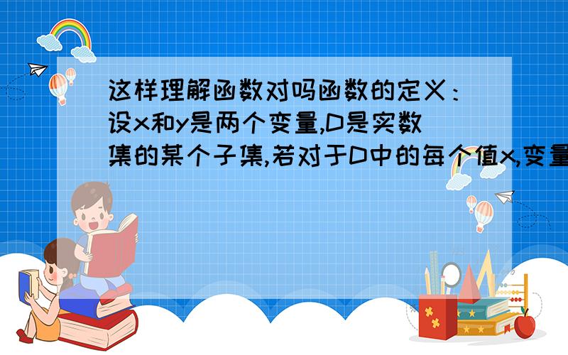 这样理解函数对吗函数的定义：设x和y是两个变量,D是实数集的某个子集,若对于D中的每个值x,变量y按照一定的法则有一个确定的值y与之对应,称变量y为变量x的函数,记作 y=f(x).能举例说明 X .Y,