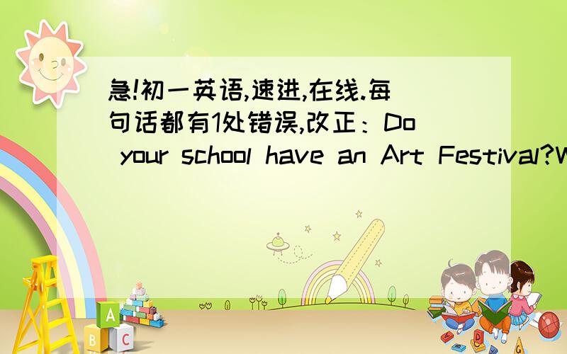 急!初一英语,速进,在线.每句话都有1处错误,改正：Do your school have an Art Festival?When are the party?      Let's us fill in the class birthday calendar.选择题;We have _____ English party every term.  A.an   B./    C.the   D.aHa