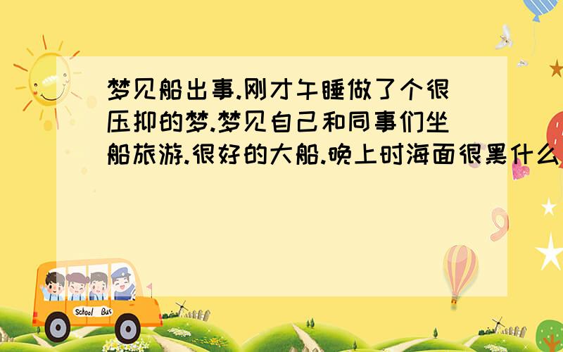 梦见船出事.刚才午睡做了个很压抑的梦.梦见自己和同事们坐船旅游.很好的大船.晚上时海面很黑什么也没有.船坏了.修不好.船长让我们写遗书.我用手机分别给父母和老公写短信.把给父母的