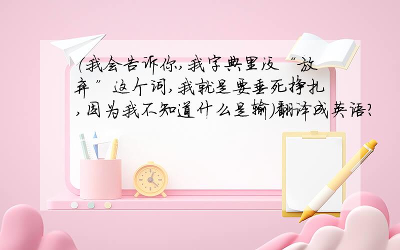 （我会告诉你,我字典里没“放弃”这个词,我就是要垂死挣扎,因为我不知道什么是输）翻译成英语?