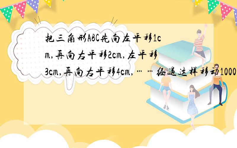 把三角形ABC先向左平移1cm,再向右平移2cm,左平移3cm,再向右平移4cm,……经过这样移动1000次,最后三角形ABC所停留的位置是_____