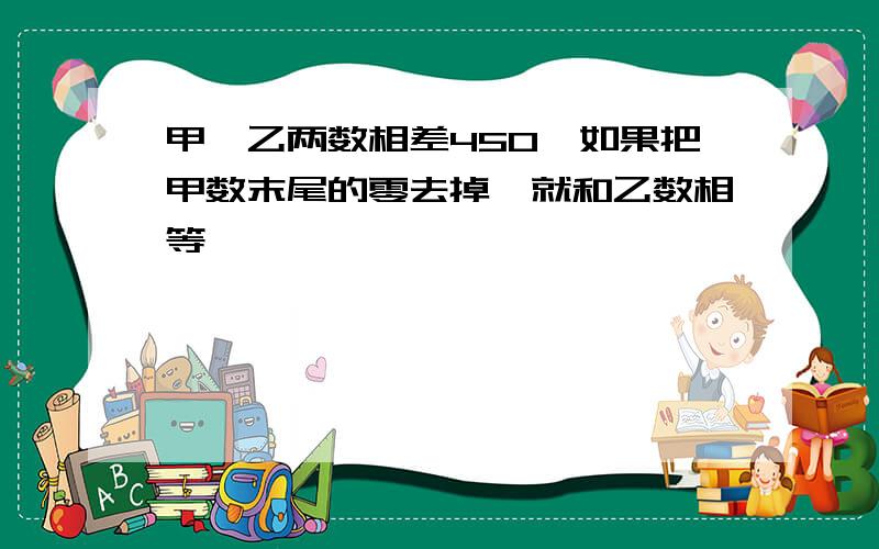 甲、乙两数相差450,如果把甲数末尾的零去掉,就和乙数相等,