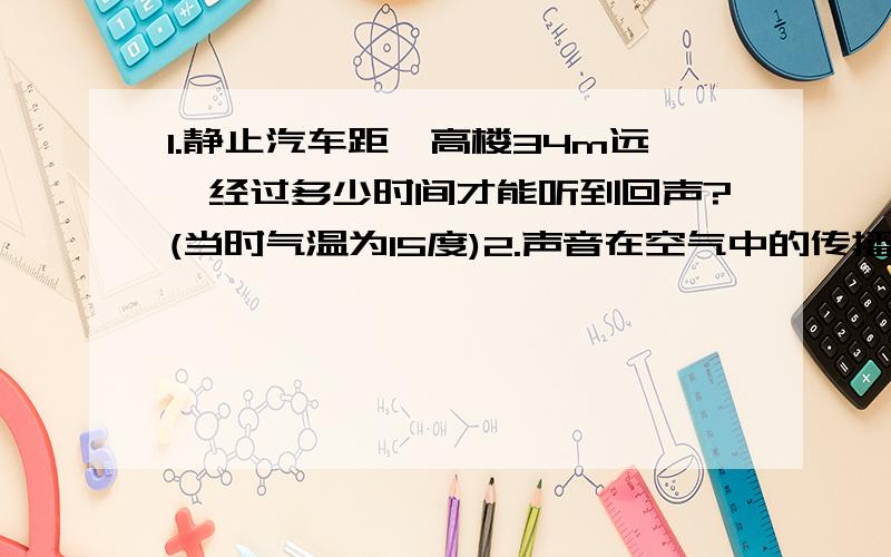 1.静止汽车距一高楼34m远,经过多少时间才能听到回声?(当时气温为15度)2.声音在空气中的传播速度是340m/s,如果一个人对着障碍物讲话时刚好能把回声和原声区别开来,则人和障碍物的距离至少