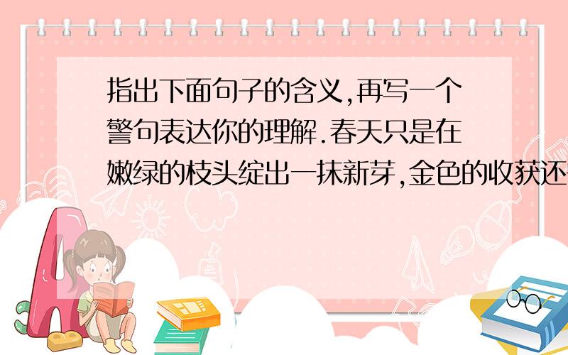 指出下面句子的含义,再写一个警句表达你的理解.春天只是在嫩绿的枝头绽出一抹新芽,金色的收获还需要厚实的秋天定格.