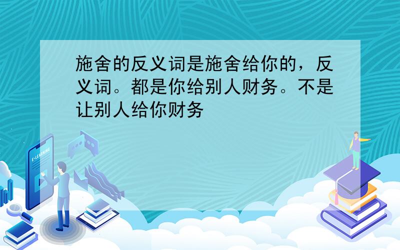 施舍的反义词是施舍给你的，反义词。都是你给别人财务。不是让别人给你财务