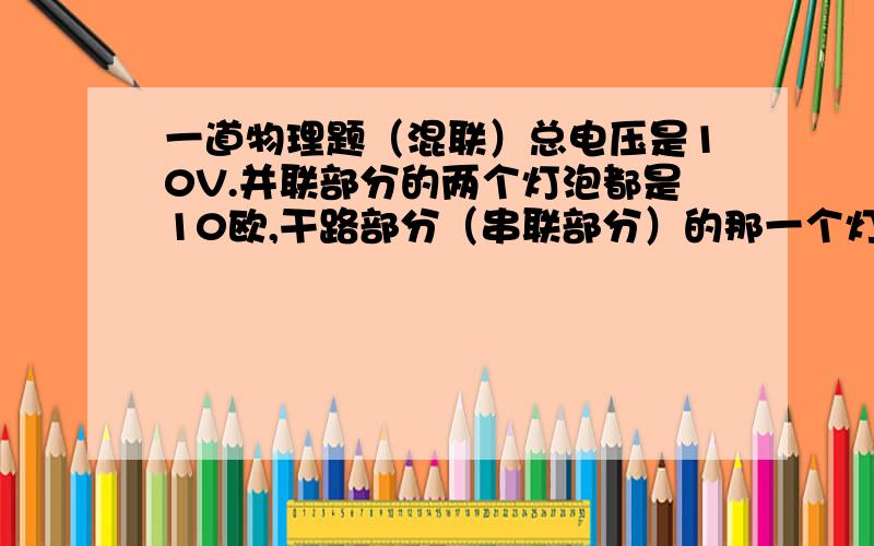 一道物理题（混联）总电压是10V.并联部分的两个灯泡都是10欧,干路部分（串联部分）的那一个灯泡是5欧.如果把并联部分当做一个电阻来看,1/10+1/10=1/5,所以并联部分的电阻是5欧.整个电路的