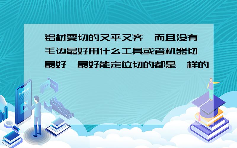 铝材要切的又平又齐,而且没有毛边最好用什么工具或者机器切最好,最好能定位切的都是一样的