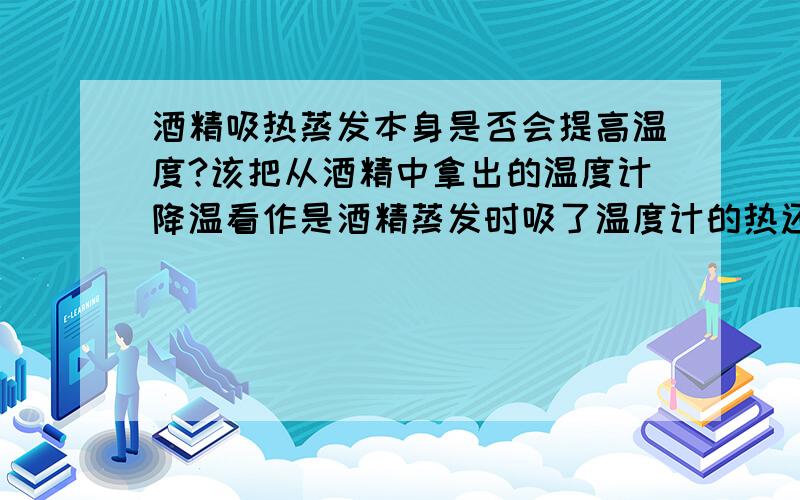 酒精吸热蒸发本身是否会提高温度?该把从酒精中拿出的温度计降温看作是酒精蒸发时吸了温度计的热还是酒精自己降温了?