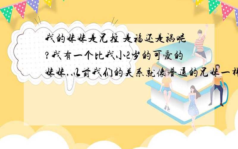 我的妹妹是兄控 是福还是祸呢?我有一个比我小2岁的可爱的妹妹,以前我们的关系就像普通的兄妹一样.但最近她不知为什么喜欢上了兄控动漫,对我的态度发生了改变,常常向我撒娇,就连我这·