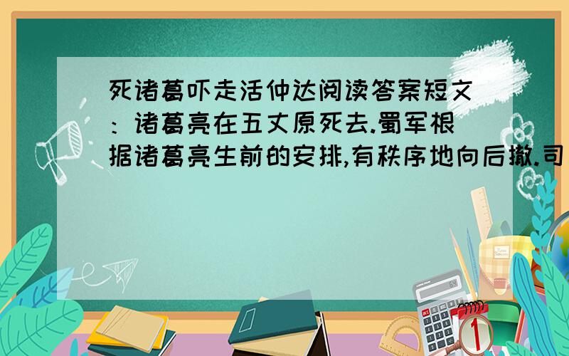 死诸葛吓走活仲达阅读答案短文：诸葛亮在五丈原死去.蜀军根据诸葛亮生前的安排,有秩序地向后撤.司马懿（字仲达）听到这个消息后,在后边紧追不舍.追到一座山后,忽然听到一声炮响,喊声