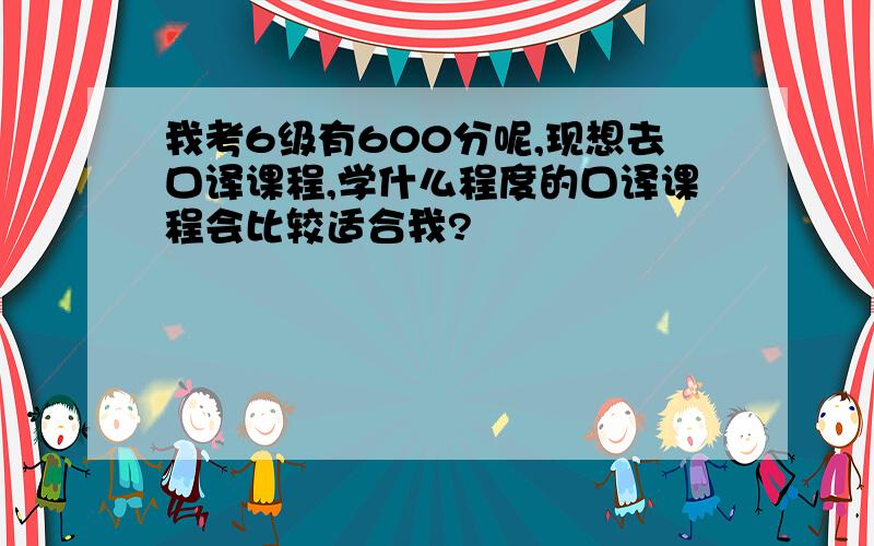 我考6级有600分呢,现想去口译课程,学什么程度的口译课程会比较适合我?