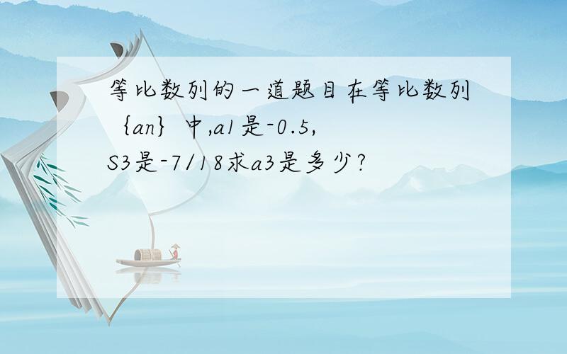 等比数列的一道题目在等比数列｛an｝中,a1是-0.5,S3是-7/18求a3是多少?