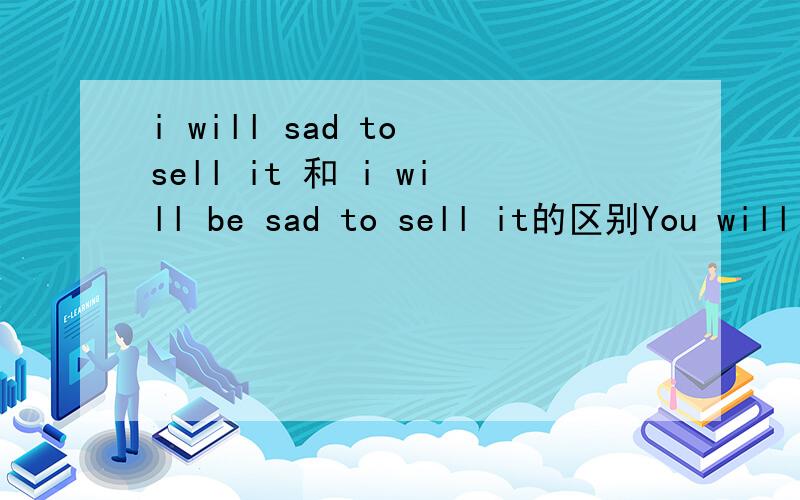 i will sad to sell it 和 i will be sad to sell it的区别You will come 和 you will be come 呢 他们是怎么回事 到底是对是错