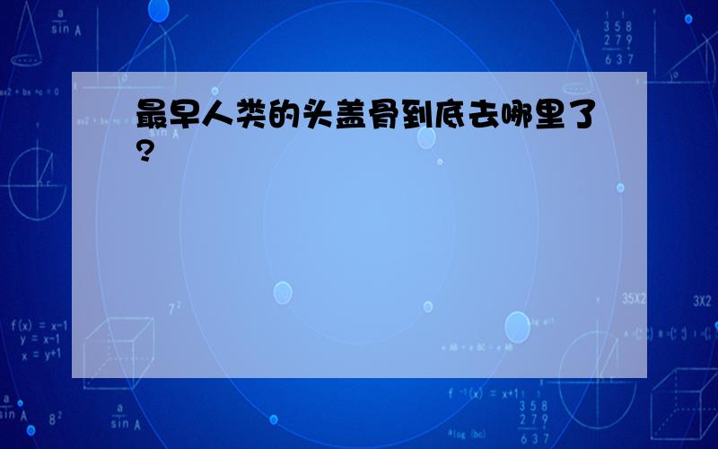 最早人类的头盖骨到底去哪里了?