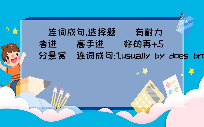 (连词成句,选择题)(有耐力者进)(高手进)(好的再+5分悬赏)连词成句:1.usually by does brother go your work bike to(?)2.like for what you dinner would(?)1.( )Who can see two ( )and four ( ) in two the park?A.sheep;horses B.sheeps;ho