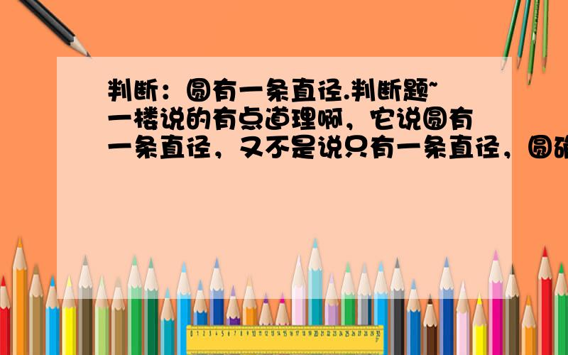 判断：圆有一条直径.判断题~一楼说的有点道理啊，它说圆有一条直径，又不是说只有一条直径，圆确实是有一条直径啊，呵呵。