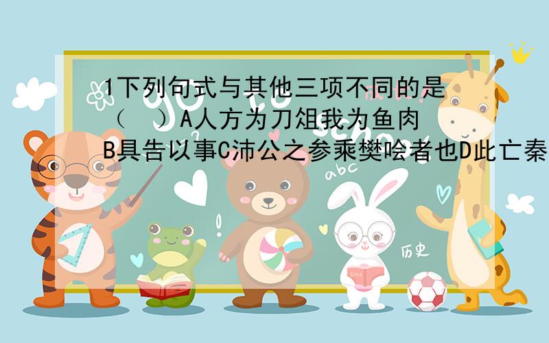 1下列句式与其他三项不同的是（  ）A人方为刀俎我为鱼肉B具告以事C沛公之参乘樊哙者也D此亡秦之续耳2下列句式与其他三项不同的是（ ）A沛公安在B客为何者C君安与项伯有故D大王何来操3