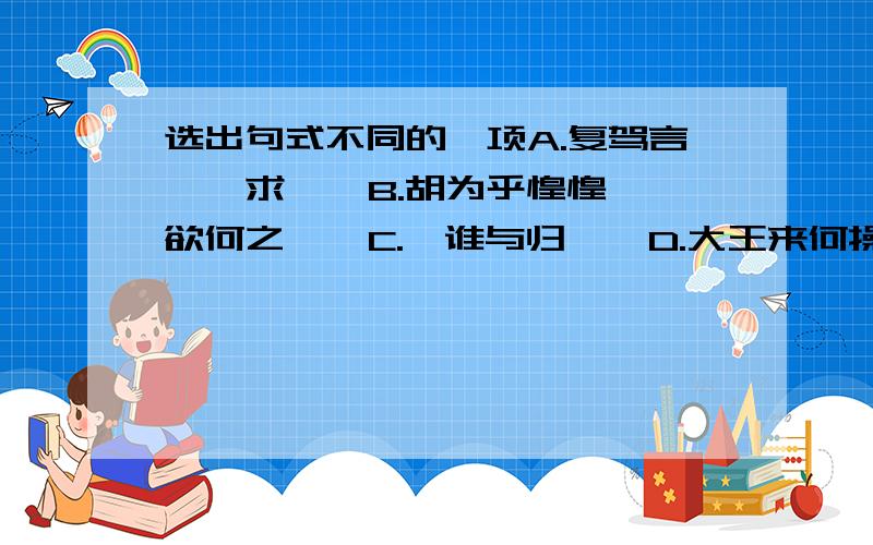 选出句式不同的一项A.复驾言兮焉求    B.胡为乎惶惶欲何之    C.吾谁与归    D.大王来何操