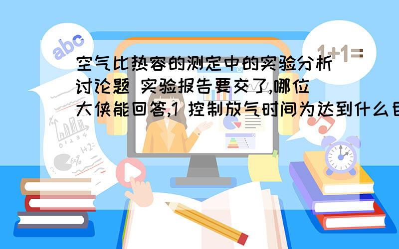 空气比热容的测定中的实验分析讨论题 实验报告要交了,哪位大侠能回答,1 控制放气时间为达到什么目的?关闭阀门停止放气后,若发现气压并不稳定为大气压,而是上升,能否说明放气时间控制