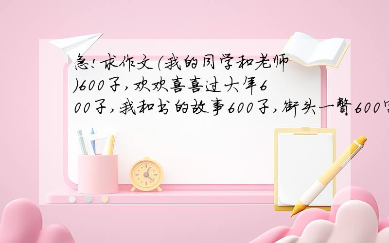 急!求作文（我的同学和老师 ）600子,欢欢喜喜过大年600子,我和书的故事600子,街头一瞥600字所有作文全是自编的 百度的我的查了 如果是自编的追加分 不是自编的就别来了 所有作文不得出现