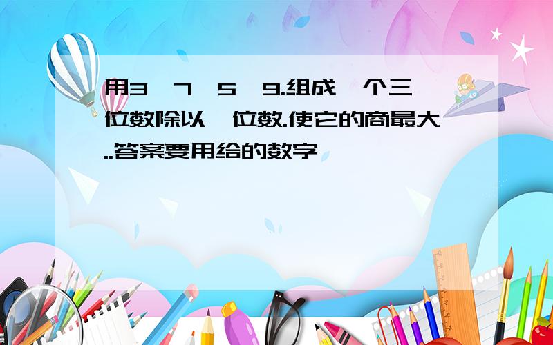 用3,7,5,9.组成一个三位数除以一位数.使它的商最大..答案要用给的数字