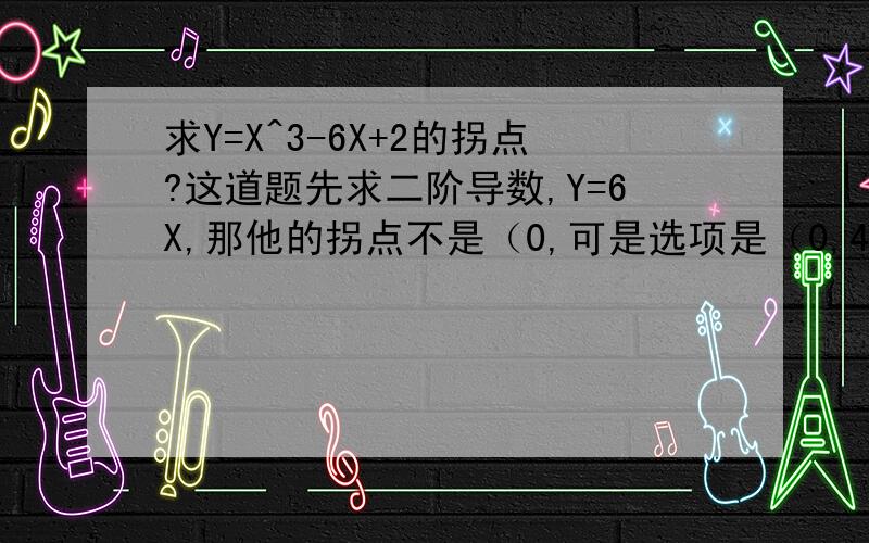 求Y=X^3-6X+2的拐点?这道题先求二阶导数,Y=6X,那他的拐点不是（0,可是选项是（0,4）；（0,2）；（0,3）；（0,-2）.